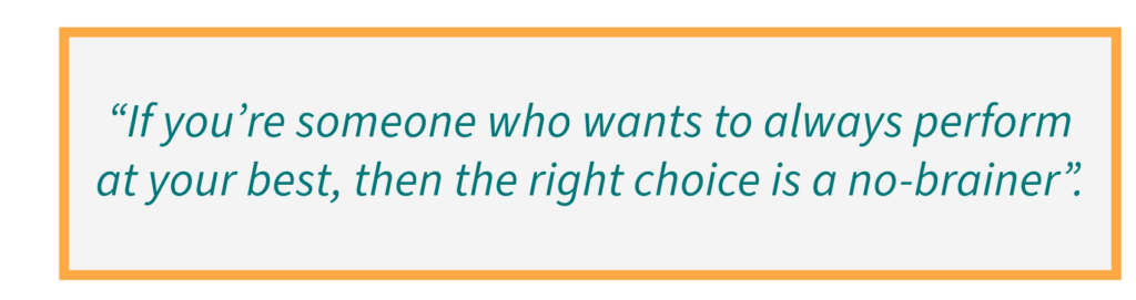 If you’re someone who wants to always perform at your best, then the right choice is a no-brainer.