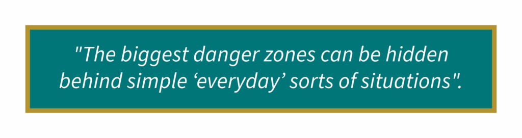 The biggest danger zones can be hidden behind simple ‘everyday’ sorts of situations.