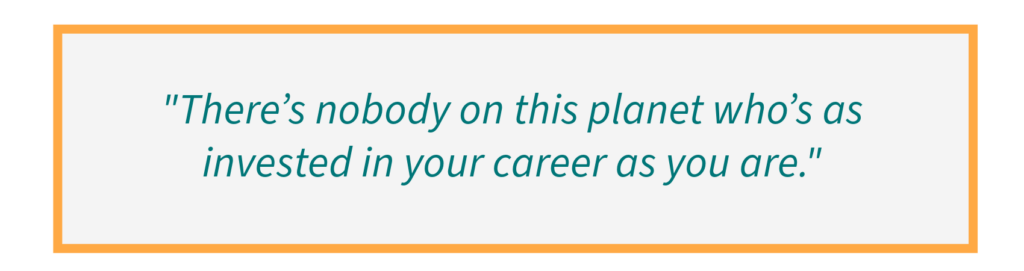 There’s nobody on this planet who’s as invested in your career as you are.